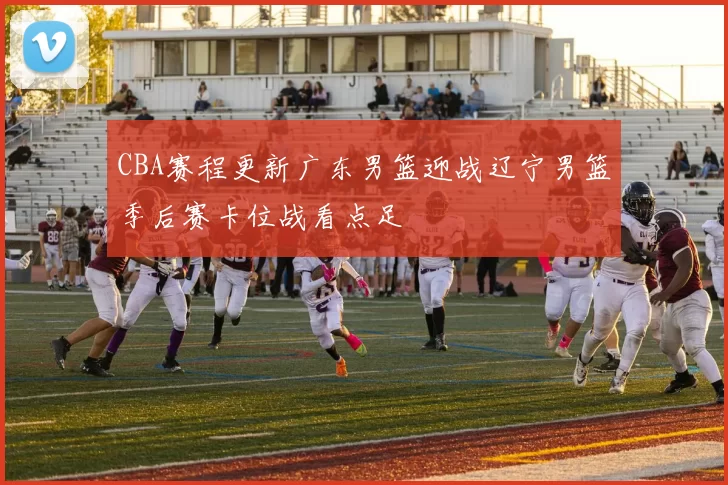 CBA赛程更新广东男篮迎战辽宁男篮季后赛卡位战看点足