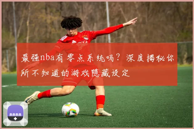 最强nba有零点系统吗？深度揭秘你所不知道的游戏隐藏设定