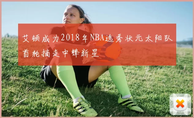 艾顿成为2018年NBA选秀状元太阳队首轮摘走中锋新星