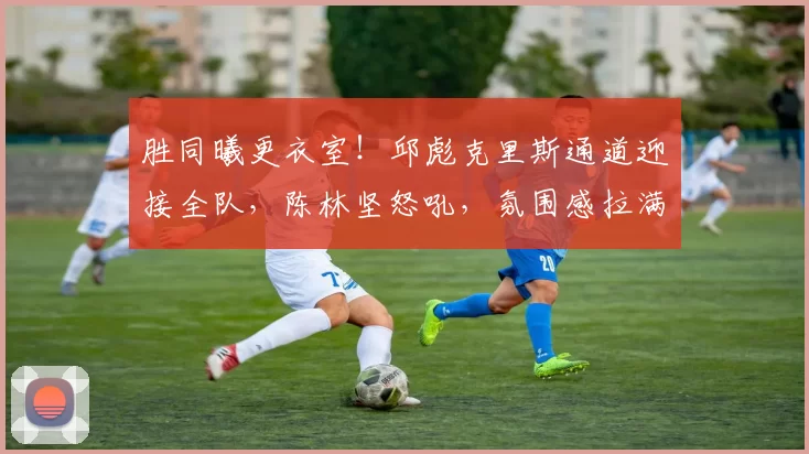 胜同曦更衣室！邱彪克里斯通道迎接全队，陈林坚怒吼，氛围感拉满