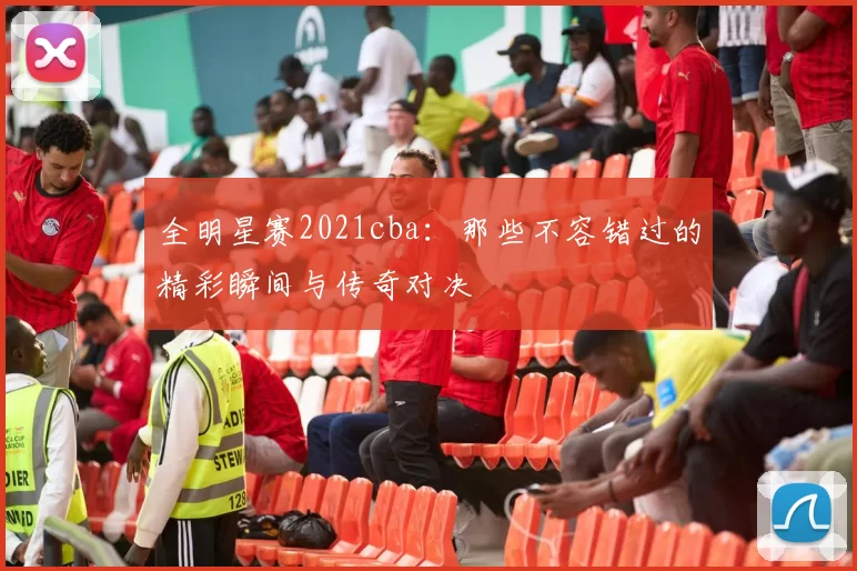 全明星赛2021cba：那些不容错过的精彩瞬间与传奇对决