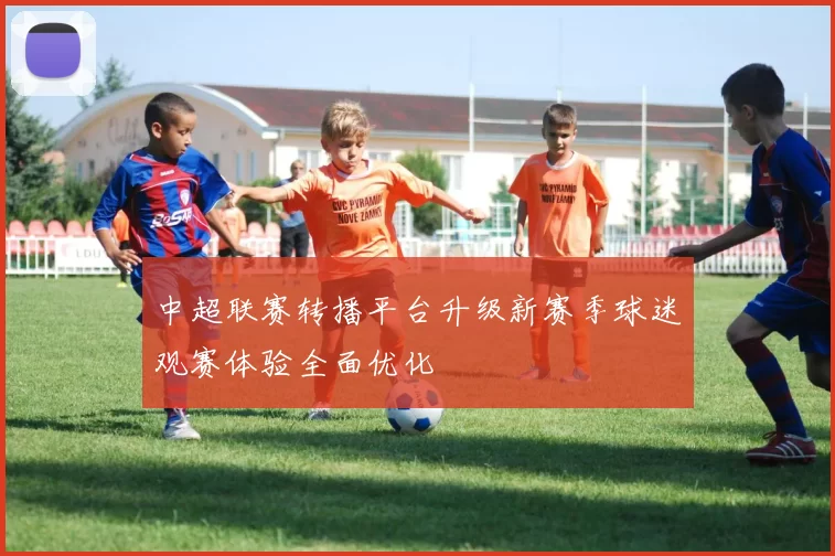 中超联赛转播平台升级新赛季球迷观赛体验全面优化