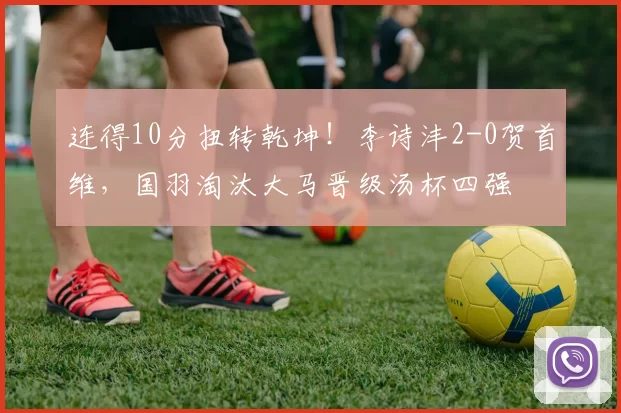 连得10分扭转乾坤！李诗沣2-0贺首维，国羽淘汰大马晋级汤杯四强