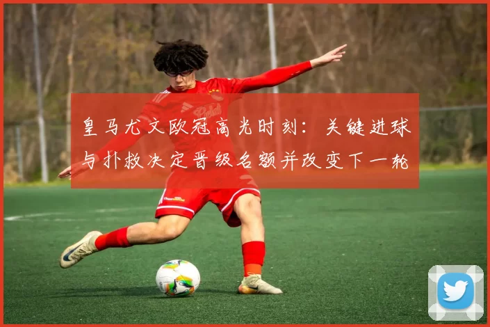 皇马尤文欧冠高光时刻：关键进球与扑救决定晋级名额并改变下一轮对阵