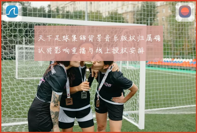 天下足球集锦背景音乐版权归属确认将影响重播与线上授权安排