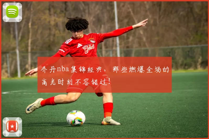 乔丹nba集锦经典，那些燃爆全场的高光时刻不容错过！