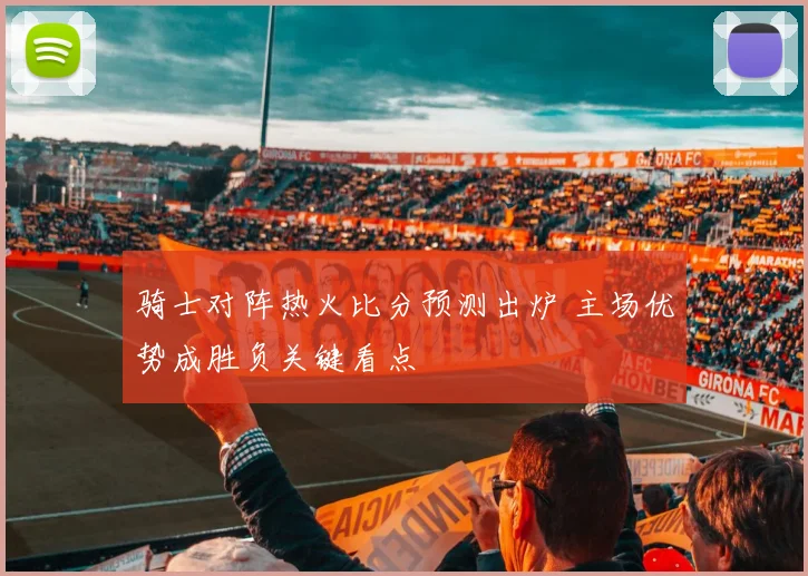 骑士对阵热火比分预测出炉 主场优势成胜负关键看点