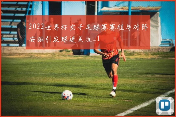 2022世界杯女子足球赛赛程与对阵安排引发球迷关注_1