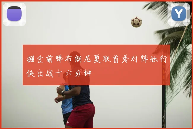 掘金前锋布朗尼夏联首秀对阵独行侠出战十六分钟