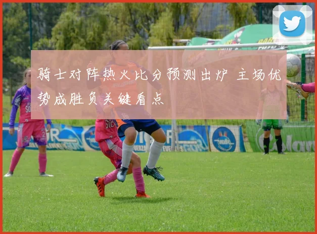 骑士对阵热火比分预测出炉 主场优势成胜负关键看点