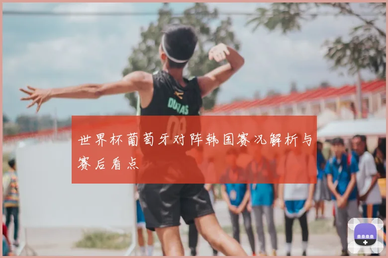 世界杯葡萄牙对阵韩国赛况解析与赛后看点