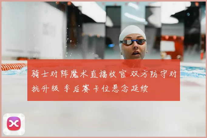 骑士对阵魔术直播收官 双方防守对抗升级 季后赛卡位悬念延续
